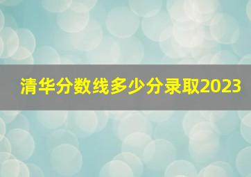 清华分数线多少分录取2023