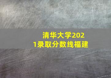 清华大学2021录取分数线福建