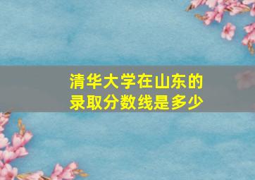 清华大学在山东的录取分数线是多少