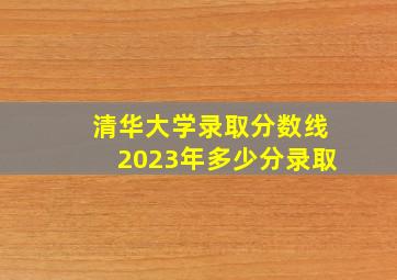 清华大学录取分数线2023年多少分录取