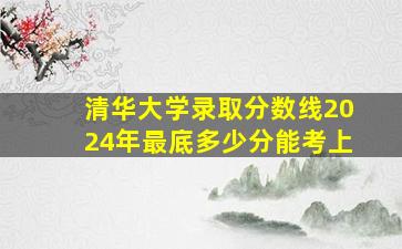 清华大学录取分数线2024年最底多少分能考上