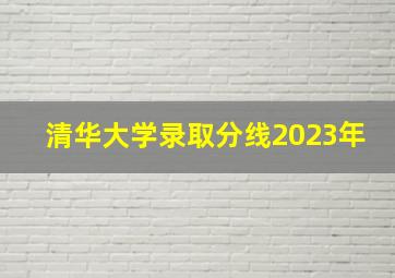 清华大学录取分线2023年