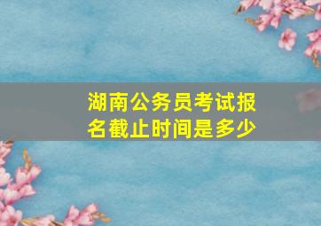 湖南公务员考试报名截止时间是多少