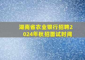 湖南省农业银行招聘2024年秋招面试时间