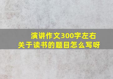 演讲作文300字左右关于读书的题目怎么写呀