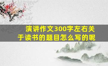 演讲作文300字左右关于读书的题目怎么写的呢