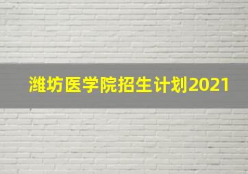 潍坊医学院招生计划2021