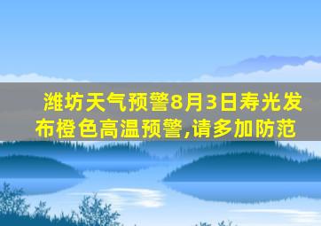 潍坊天气预警8月3日寿光发布橙色高温预警,请多加防范