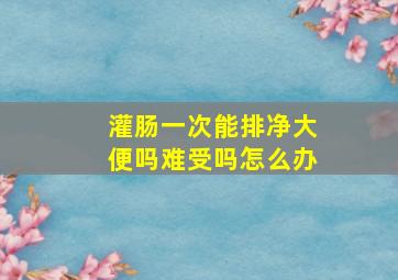 灌肠一次能排净大便吗难受吗怎么办