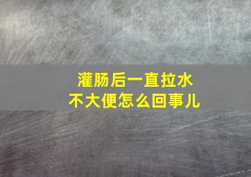 灌肠后一直拉水不大便怎么回事儿