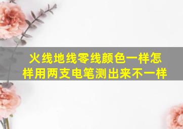 火线地线零线颜色一样怎样用两支电笔测出来不一样