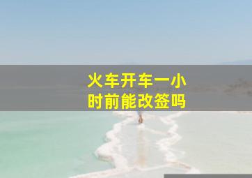 火车开车一小时前能改签吗