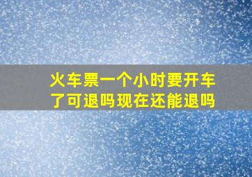 火车票一个小时要开车了可退吗现在还能退吗