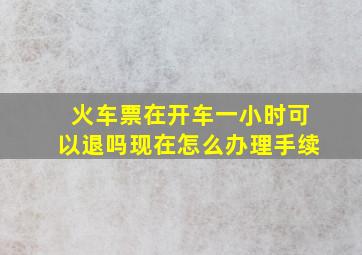 火车票在开车一小时可以退吗现在怎么办理手续