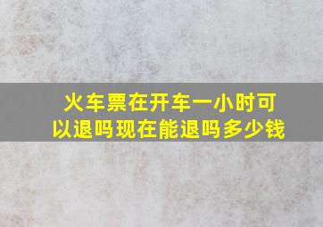 火车票在开车一小时可以退吗现在能退吗多少钱