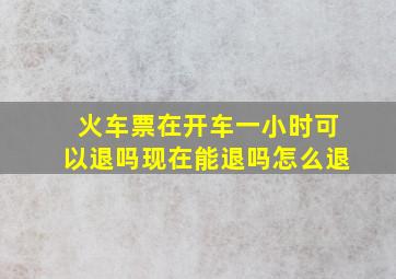 火车票在开车一小时可以退吗现在能退吗怎么退