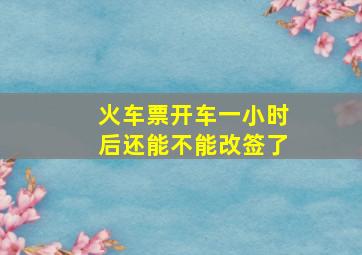 火车票开车一小时后还能不能改签了