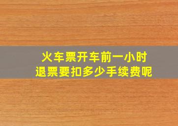 火车票开车前一小时退票要扣多少手续费呢