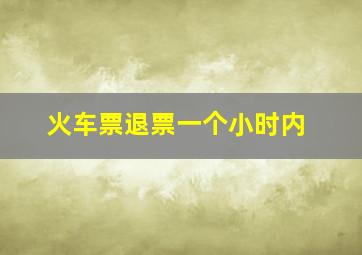 火车票退票一个小时内