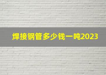 焊接钢管多少钱一吨2023