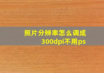 照片分辨率怎么调成300dpi不用ps