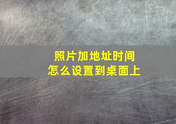 照片加地址时间怎么设置到桌面上