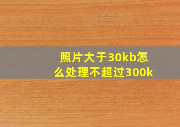 照片大于30kb怎么处理不超过300k