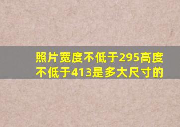 照片宽度不低于295高度不低于413是多大尺寸的