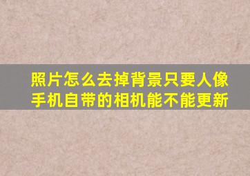 照片怎么去掉背景只要人像手机自带的相机能不能更新