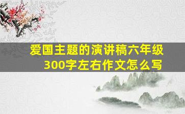 爱国主题的演讲稿六年级300字左右作文怎么写