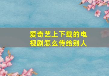 爱奇艺上下载的电视剧怎么传给别人