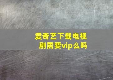 爱奇艺下载电视剧需要vip么吗