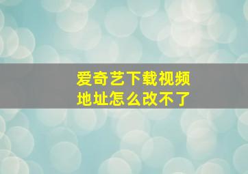 爱奇艺下载视频地址怎么改不了