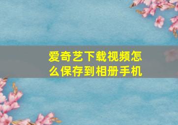 爱奇艺下载视频怎么保存到相册手机