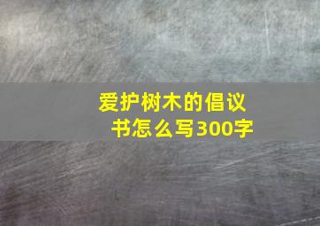 爱护树木的倡议书怎么写300字