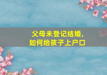 父母未登记结婚,如何给孩子上户口