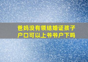 爸妈没有领结婚证孩子户口可以上爷爷户下吗