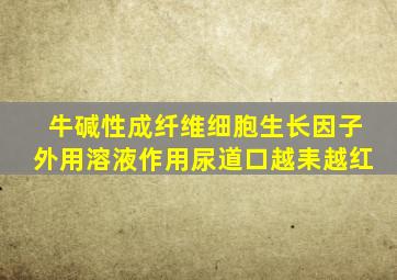 牛碱性成纤维细胞生长因子外用溶液作用尿道口越耒越红