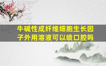 牛碱性成纤维细胞生长因子外用溶液可以喷口腔吗