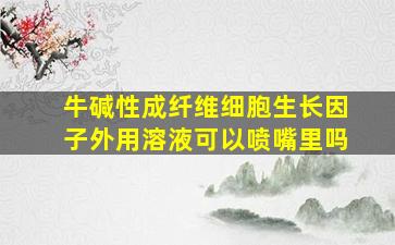 牛碱性成纤维细胞生长因子外用溶液可以喷嘴里吗