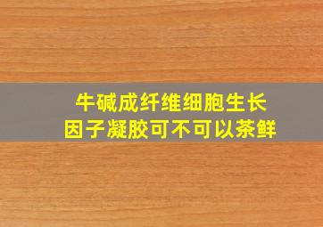 牛碱成纤维细胞生长因子凝胶可不可以茶鲜