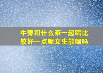 牛蒡和什么茶一起喝比较好一点呢女生能喝吗