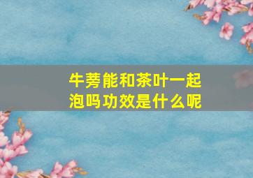 牛蒡能和茶叶一起泡吗功效是什么呢