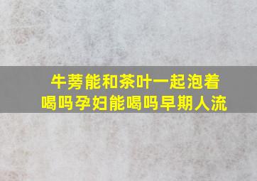 牛蒡能和茶叶一起泡着喝吗孕妇能喝吗早期人流