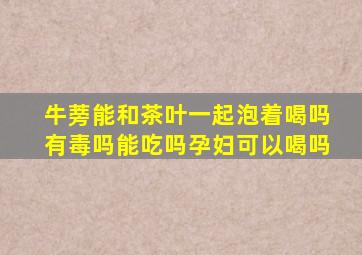 牛蒡能和茶叶一起泡着喝吗有毒吗能吃吗孕妇可以喝吗