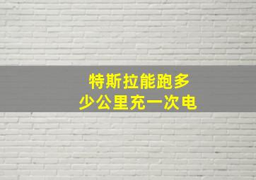 特斯拉能跑多少公里充一次电