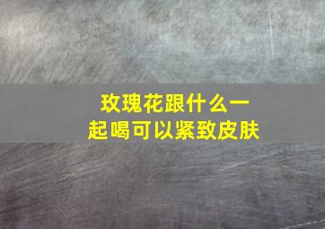 玫瑰花跟什么一起喝可以紧致皮肤