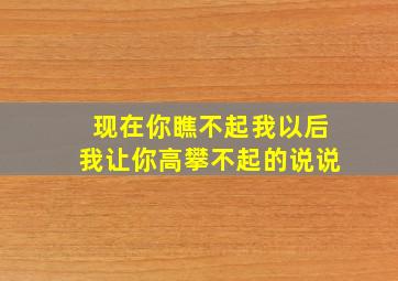 现在你瞧不起我以后我让你高攀不起的说说