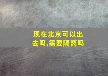 现在北京可以出去吗,需要隔离吗