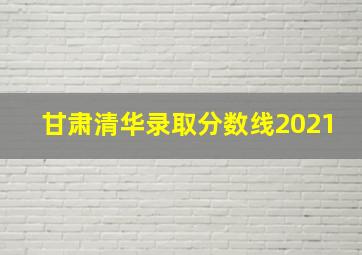 甘肃清华录取分数线2021